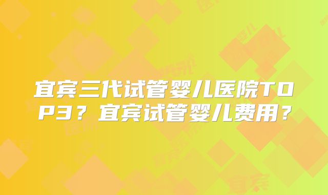 宜宾三代试管婴儿医院TOP3？宜宾试管婴儿费用？