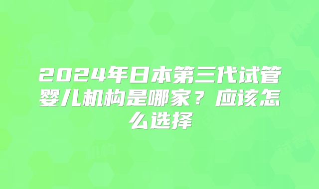 2024年日本第三代试管婴儿机构是哪家？应该怎么选择