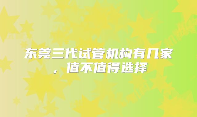 东莞三代试管机构有几家，值不值得选择