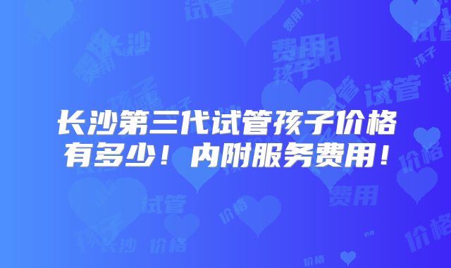 长沙第三代试管孩子价格有多少!内附服务费用!