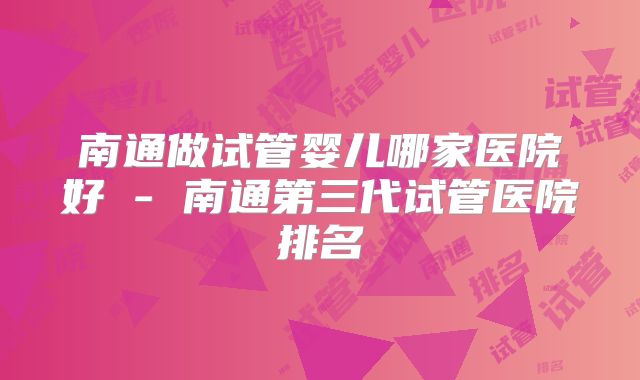 南通做试管婴儿哪家医院好 - 南通第三代试管医院排名