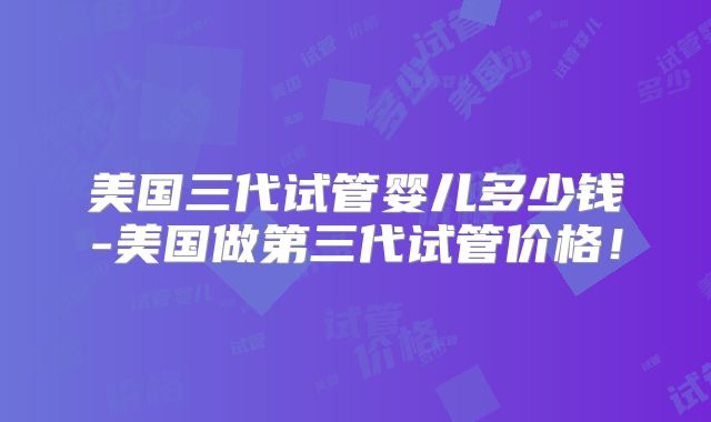美国三代试管婴儿多少钱-美国做第三代试管价格!