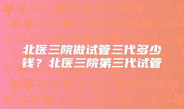 北医三院做试管三代多少钱?北医三院第三代试管
