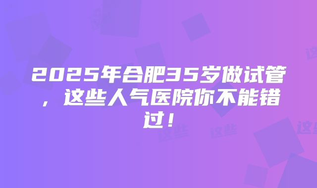 2025年合肥35岁做试管，这些人气医院你不能错过！