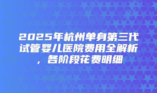 2025年杭州单身第三代试管婴儿医院费用全解析，各阶段花费明细