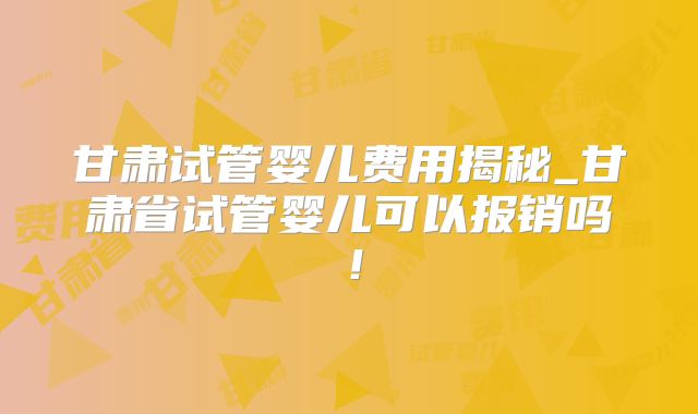 甘肃试管婴儿费用揭秘_甘肃省试管婴儿可以报销吗！