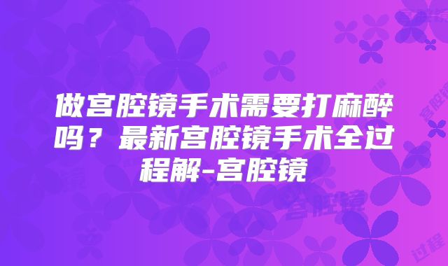 做宫腔镜手术需要打麻醉吗？最新宫腔镜手术全过程解-宫腔镜