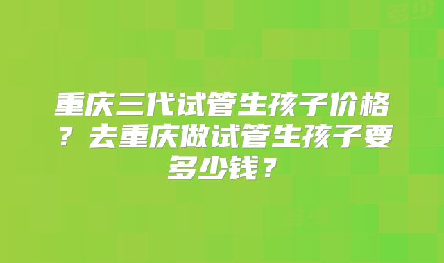 重庆三代试管生孩子价格?去重庆做试管生孩子要多少钱?