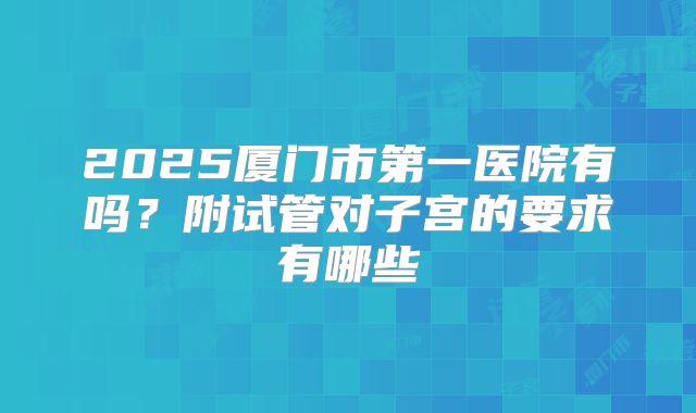 2025厦门市第一医院有吗？附试管对子宫的要求有哪些