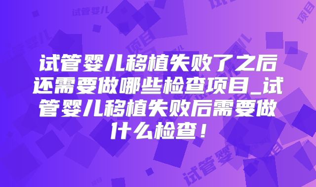 试管婴儿移植失败了之后还需要做哪些检查项目_试管婴儿移植失败后需要做什么检查！