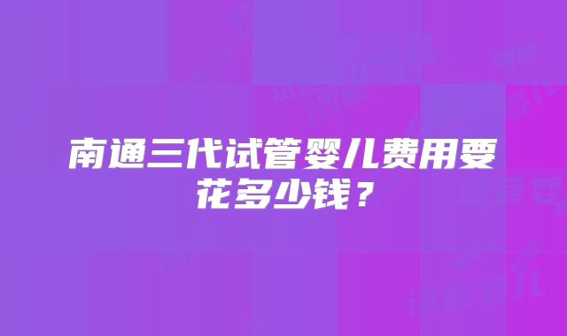 南通三代试管婴儿费用要花多少钱?