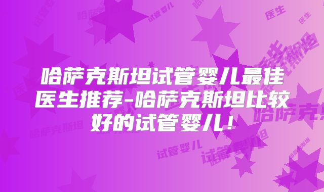 哈萨克斯坦试管婴儿最佳医生推荐-哈萨克斯坦比较好的试管婴儿！
