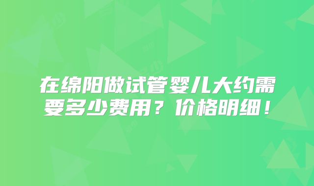 在绵阳做试管婴儿大约需要多少费用？价格明细！