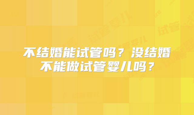 不结婚能试管吗？没结婚不能做试管婴儿吗？
