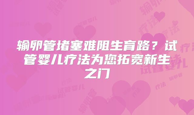 输卵管堵塞难阻生育路？试管婴儿疗法为您拓宽新生之门
