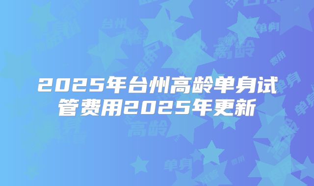 2025年台州高龄单身试管费用2025年更新