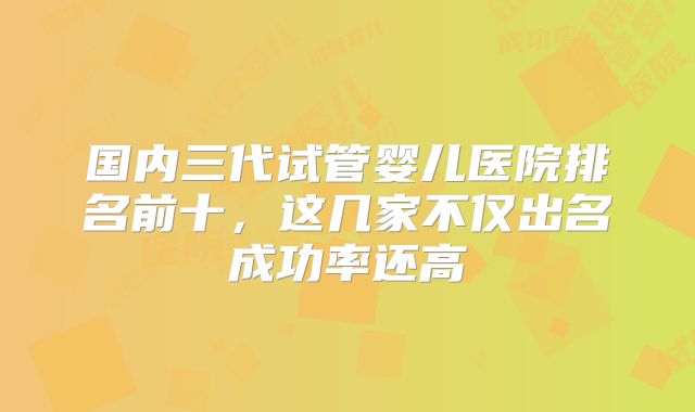 国内三代试管婴儿医院排名前十，这几家不仅出名成功率还高