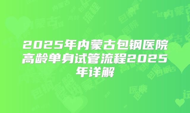 2025年内蒙古包钢医院高龄单身试管流程2025年详解