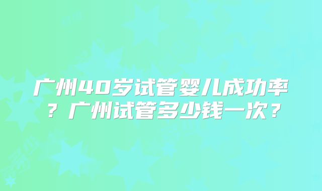 广州40岁试管婴儿成功率?广州试管多少钱一次?