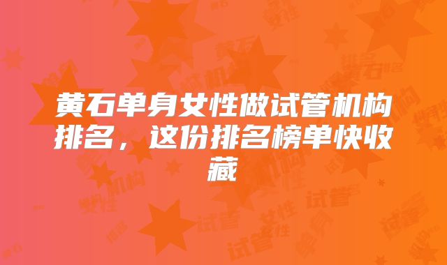黄石单身女性做试管机构排名,这份排名榜单快收藏