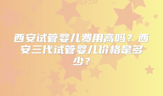 西安试管婴儿费用高吗？西安三代试管婴儿价格是多少？