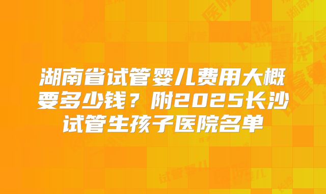 湖南省试管婴儿费用大概要多少钱?附2025长沙试管生孩子医院名单