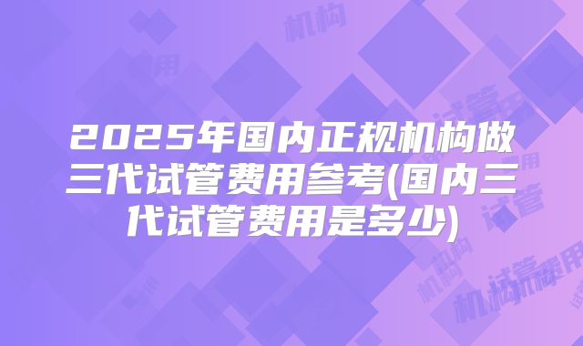 2025年国内正规机构做三代试管费用参考(国内三代试管费用是多少)