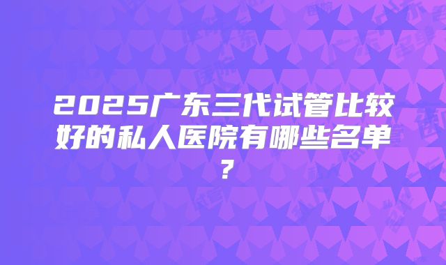 2025广东三代试管比较好的私人医院有哪些名单?