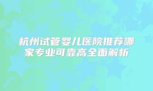 杭州试管婴儿医院推荐哪家专业可靠高全面解析