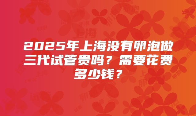 2025年上海没有卵泡做三代试管贵吗？需要花费多少钱？