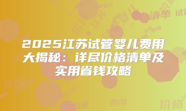 2025江苏试管婴儿费用大揭秘：详尽价格清单及实用省钱攻略