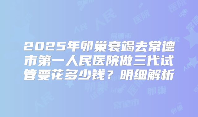 2025年卵巢衰竭去常德市第一人民医院做三代试管要花多少钱?明细解析