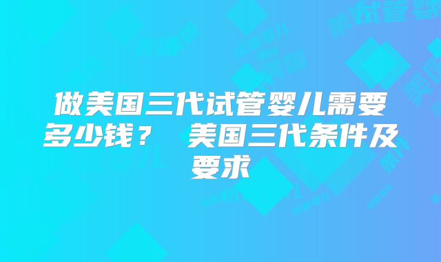 做美国三代试管婴儿需要多少钱？ 美国三代条件及要求