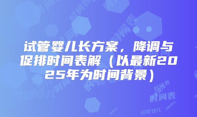 试管婴儿长方案，降调与促排时间表解（以最新2025年为时间背景）