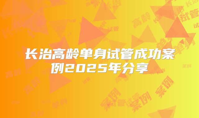 长治高龄单身试管成功案例2025年分享