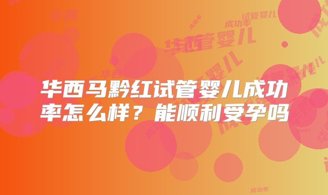 华西马黔红试管婴儿成功率怎么样？能顺利受孕吗
