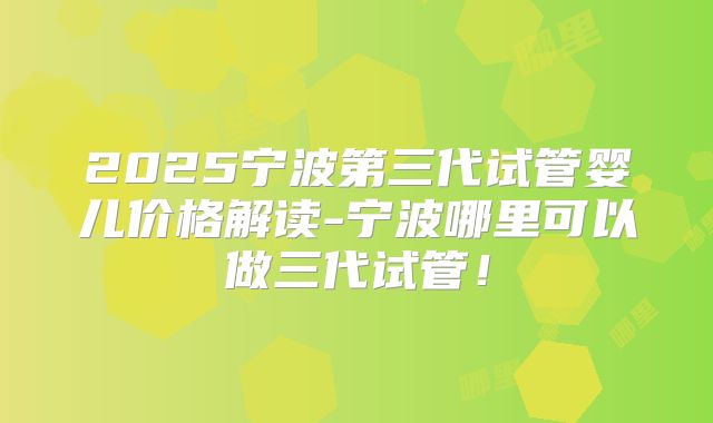 2025宁波第三代试管婴儿价格解读-宁波哪里可以做三代试管！