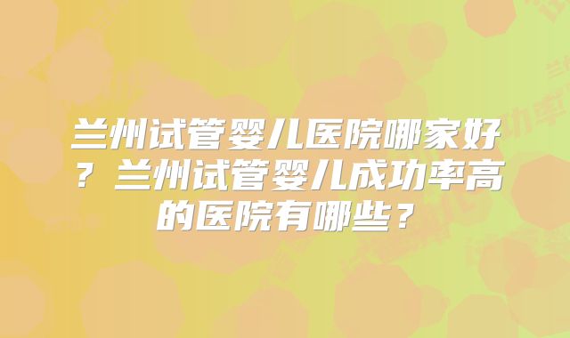 兰州试管婴儿医院哪家好？兰州试管婴儿成功率高的医院有哪些？