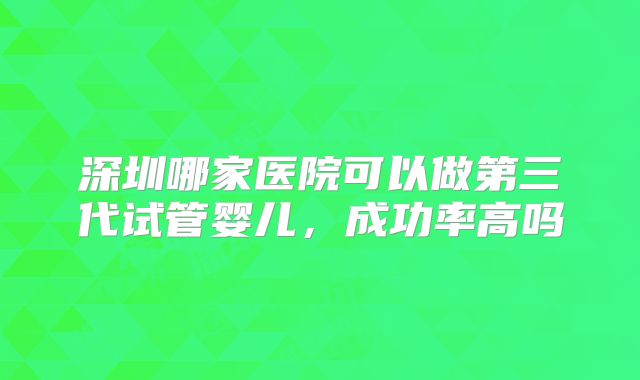 深圳哪家医院可以做第三代试管婴儿，成功率高吗