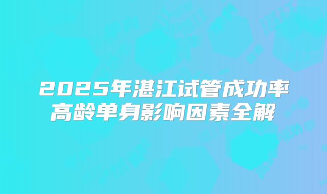 2025年湛江试管成功率高龄单身影响因素全解