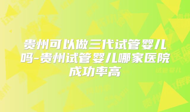 贵州可以做三代试管婴儿吗-贵州试管婴儿哪家医院成功率高