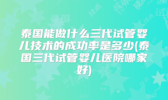 泰国能做什么三代试管婴儿技术的成功率是多少(泰国三代试管婴儿医院哪家好)