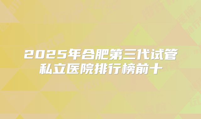 2025年合肥第三代试管私立医院排行榜前十