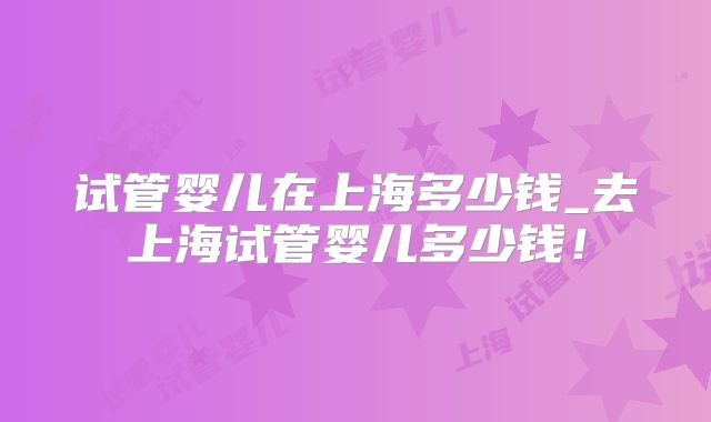 试管婴儿在上海多少钱_去上海试管婴儿多少钱！
