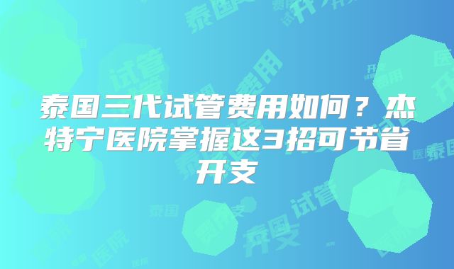 泰国三代试管费用如何？杰特宁医院掌握这3招可节省开支
