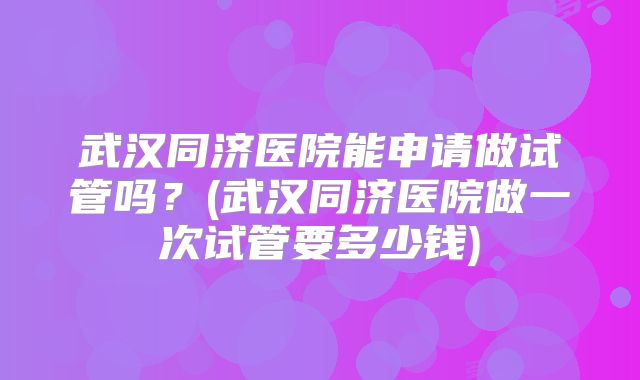 武汉同济医院能申请做试管吗？(武汉同济医院做一次试管要多少钱)