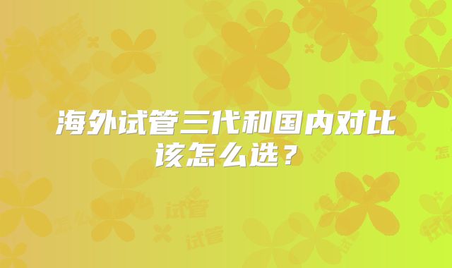 海外试管三代和国内对比该怎么选?