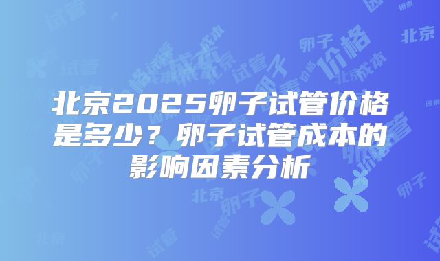 北京2025卵子试管价格是多少？卵子试管成本的影响因素分析