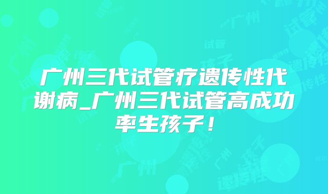 广州三代试管疗遗传性代谢病_广州三代试管高成功率生孩子！