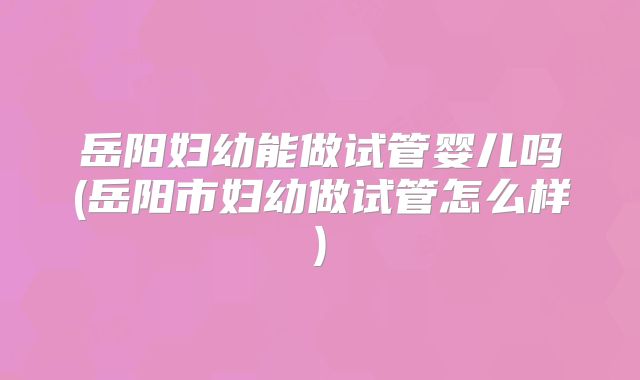 岳阳妇幼能做试管婴儿吗(岳阳市妇幼做试管怎么样)